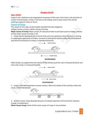42 | P a g e
SAQIB IMRAN 0341-7549889
4
2
Chapter No 05
RAIL CREEP
Creep in rail is defined as the longitudinal movement of the rails in the track in the direction of
motion of locomotives. Creep is common to all railways and its value varies from almost
nothing to about 6 inches or 16 cm.
Causes of Creep
The causes of rail creep can be broadly classified into two categories
 Major Causes o Creep,  Minor Causes of Creep.
Major Causes of Creep: Major causes of creep also known as principal causes of creep. Follows
are the major causes of creep in rail
1. Creep may be developed due to forces that come into operation when the train is starting
or stopping by application of brakes. Increase of starting the wheels pushes the rail backward
and hence the direction of creep is in backward direction.
When brakes are applied then the wheels of the vehicles push the rails in forward direction and
hence the creep is in forward direction.
2. Creep is also developed due to wave motions. When the wheels of the vehicles strikes the
crests, creep is developed.
3. Another reason creep develops because of unequal expansion and contraction owing to
change in temperature.
Minor Causes Creep: Some of the minor causes of creep in rail are below:
 
