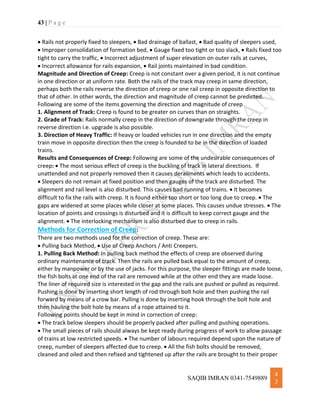 43 | P a g e
SAQIB IMRAN 0341-7549889
4
3
 Rails not properly fixed to sleepers,  Bad drainage of ballast,  Bad quality of sleepers used,
 Improper consolidation of formation bed,  Gauge fixed too tight or too slack,  Rails fixed too
tight to carry the traffic,  Incorrect adjustment of super elevation on outer rails at curves,
 Incorrect allowance for rails expansion,  Rail joints maintained in bad condition.
Magnitude and Direction of Creep: Creep is not constant over a given period, it is not continue
in one direction or at uniform rate. Both the rails of the track may creep in same direction,
perhaps both the rails reverse the direction of creep or one rail creep in opposite direction to
that of other. In other words, the direction and magnitude of creep cannot be predicted.
Following are some of the items governing the direction and magnitude of creep
1. Alignment of Track: Creep is found to be greater on curves than on straights.
2. Grade of Track: Rails normally creep in the direction of downgrade through the creep in
reverse direction i.e. upgrade is also possible.
3. Direction of Heavy Traffic: If heavy or loaded vehicles run in one direction and the empty
train move in opposite direction then the creep is founded to be in the direction of loaded
trains.
Results and Consequences of Creep: Following are some of the undesirable consequences of
creep:  The most serious effect of creep is the buckling of track in lateral directions. If
unattended and not properly removed then it causes derailments which leads to accidents.
 Sleepers do not remain at fixed position and then gauges of the track are disturbed. The
alignment and rail level is also disturbed. This causes bad running of trains.  It becomes
difficult to fix the rails with creep. It is found either too short or too long due to creep.  The
gaps are widened at some places while closer at some places. This causes undue stresses.  The
location of points and crossings is disturbed and it is difficult to keep correct gauge and the
alignment.  The interlocking mechanism is also disturbed due to creep in rails.
Methods for Correction of Creep:
There are two methods used for the correction of creep. These are:
 Pulling back Method,  Use of Creep Anchors / Anti Creepers.
1. Pulling Back Method: In pulling back method the effects of creep are observed during
ordinary maintenance of track. Then the rails are pulled back equal to the amount of creep,
either by manpower or by the use of jacks. For this purpose, the sleeper fittings are made loose,
the fish bolts at one end of the rail are removed while at the other end they are made loose.
The liner of required size is interested in the gap and the rails are pushed or pulled as required.
Pushing is done by inserting short length of rod through bolt hole and then pushing the rail
forward by means of a crow bar. Pulling is done by inserting hook through the bolt hole and
then hauling the bolt hole by means of a rope attained to it.
Following points should be kept in mind in correction of creep:
 The track below sleepers should be properly packed after pulling and pushing operations.
 The small pieces of rails should always be kept ready during progress of work to allow passage
of trains at low restricted speeds.  The number of labours required depend upon the nature of
creep, number of sleepers affected due to creep.  All the fish bolts should be removed,
cleaned and oiled and then refixed and tightened up after the rails are brought to their proper
 