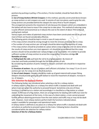 44 | P a g e
SAQIB IMRAN 0341-7549889
4
4
positions by pushing or pulling.  The anchors, if to be installed, should be fixed after this
process.
2. Use of Creep Anchors OR Anti Creepers: In this method, specially constructed device known
as creep anchors or anti creepers are used. It consists of cast iron pieces used to grip the rails.
Creep anchors are provided behind the sleepers for every third or fourth sleepers.
This arrangement prevents the movement of rails because the sleepers which are embedded in
the ballast will also have to move if the creep has to take place. This method of reducing creep
is quite efficient and economical as it reduces the cost to the extent of about 75% to that of
pulling back method.
Various types and makes of patented creep anchors have been constructed and are in use and
most of them are found considerably effective.
The following points should be kept in mind in case of creep anchors:
 The creep anchors should be strong enough to resist the stresses produced due to creep.
 The number of creep anchors per rail length should be determined by intensity of creep.
 The creep anchors should be provided at a place where creep originates and not alone where
the results of creep anchors are most apparent.  It should be remembered that the creep
anchors should not be provided over railway bridges as far as possible.  It is better to provide
sufficient number of creep anchors to arrest the creep before it reaches a bridge.OR
Remedies of creep:
1. Pulling back the rails: pull back the rail to its original position. By means of
crow bars and hooks provided through the fish bolts wholes of rails.
By considering the position of joints relative to sleepers and both rails should be in respective
position.
2. Provision of anchors : By use of anchors and sufficient crib ballast. For creep 7.5 cm-15 cm 4
anchors per rail. For creep 22.5 to 25 cm 6 anchors.
3. Use of steel sleepers: Sleepers should be made up of good material with proper fitting.
Sleepers should provide good grip with ballast to resist the movement of sleepers. Increase in
no. of sleepers.
Site Selection for Railway Station
The following factors are considered when selecting a site for a railway station.
A railway station is that place on a railway line where traffic is booked and dealt with and
where trains are given the authority to proceed forward. Sometimes only one of these
functions is carried out at a station and accordingly it is classified as a flag station or a block
station. In the case of a flag station, there are arrangements for dealing with traffic but none for
controlling the movement of the trains. In the case of a block station, a train cannot proceed
further without obtaining permission from the next station and traffic may or may not be dealt
with. However, most railway stations perform both the functions indicated above.
supply is available for passengers and operational needs.
A railway station is defined as any place on a railway line where traffic is booked and dealt with
and where an authority to proceed is given to the trains. Following factors should be
considered while site selection for railway station:
Selection of Site for a Railway Station
 