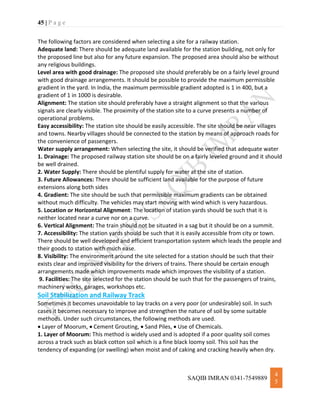 45 | P a g e
SAQIB IMRAN 0341-7549889
4
5
The following factors are considered when selecting a site for a railway station.
Adequate land: There should be adequate land available for the station building, not only for
the proposed line but also for any future expansion. The proposed area should also be without
any religious buildings.
Level area with good drainage: The proposed site should preferably be on a fairly level ground
with good drainage arrangements. It should be possible to provide the maximum permissible
gradient in the yard. In India, the maximum permissible gradient adopted is 1 in 400, but a
gradient of 1 in 1000 is desirable.
Alignment: The station site should preferably have a straight alignment so that the various
signals are clearly visible. The proximity of the station site to a curve presents a number of
operational problems.
Easy accessibility: The station site should be easily accessible. The site should be near villages
and towns. Nearby villages should be connected to the station by means of approach roads for
the convenience of passengers.
Water supply arrangement: When selecting the site, it should be verified that adequate water
1. Drainage: The proposed railway station site should be on a fairly leveled ground and it should
be well drained.
2. Water Supply: There should be plentiful supply for water at the site of station.
3. Future Allowances: There should be sufficient land available for the purpose of future
extensions along both sides
4. Gradient: The site should be such that permissible maximum gradients can be obtained
without much difficulty. The vehicles may start moving with wind which is very hazardous.
5. Location or Horizontal Alignment: The location of station yards should be such that it is
neither located near a curve nor on a curve.
6. Vertical Alignment: The train should not be situated in a sag but it should be on a summit.
7. Accessibility: The station yards should be such that it is easily accessible from city or town.
There should be well developed and efficient transportation system which leads the people and
their goods to station with much ease.
8. Visibility: The environment around the site selected for a station should be such that their
exists clear and improved visibility for the drivers of trains. There should be certain enough
arrangements made which improvements made which improves the visibility of a station.
9. Facilities: The site selected for the station should be such that for the passengers of trains,
machinery works, garages, workshops etc.
Soil Stabilization and Railway Track
Sometimes it becomes unavoidable to lay tracks on a very poor (or undesirable) soil. In such
cases it becomes necessary to improve and strengthen the nature of soil by some suitable
methods. Under such circumstances, the following methods are used.
 Layer of Moorum,  Cement Grouting,  Sand Piles,  Use of Chemicals.
1. Layer of Moorum: This method is widely used and is adopted if a poor quality soil comes
across a track such as black cotton soil which is a fine black loomy soil. This soil has the
tendency of expanding (or swelling) when moist and of caking and cracking heavily when dry.
 