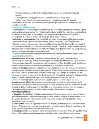 47 | P a g e
SAQIB IMRAN 0341-7549889
4
7
 Headwind component. The more headwind component the shorter the required
runway.
 Runway Slope. Landing uphill means a shorter runway and vice versa.
 Surface type. Smooth concrete requires more runway than grass, for example.
Pilots take all of this into account when planning landings, especially at runways that are
considered shorter.
Track Fittings and Fastenings
Track fittings and rail fastenings are used to keep the rails in the proper position and to set the
points and crossings properly. They link the rails endwise and fix the rails either on chairs fixed
to sleepers or directly on to the sleepers. The important fittings commonly used are:
1. Fish plates, 2. Spikes, 3. Bolts, 4. Chairs, 5. Blocks, 6. Keys, 7. Plates.
Pandrol clip or elastic rail clip: The Pandrol PR 401 clip is standard type of fastening used in
I.R.(Indian Railway). • Earlier manufactured by Messrs and Guest, Keens and Williams.
• Require very less maintenance. • Spring steel bar with a dia of 20.6 mm and is heat treated.
• It exerts a toe load of 710 kg for a nominal deflection of 11.4 mm. • Can be fitted to wooden,
steel, cast iron and concrete sleepers. • Disadvantage is that it can be taken out using ordinary
hammer so does not provide enough safeguard.
Fish plates: These are used in rail joints to maintain the continuity of the rails and to allow
expansion and contraction.
Requirements of fish plates: Fish plates should maintain the correct alignment both
horizontally and vertically. • They should support the underside of the rail and top of the foot.
• Provide proper space for the expansion and contraction. • They should be made up of such a
section to withstand shocks and heavy stresses due to lateral and vertical B.M
Sections of fish plates: Various sections have been designed to bear the stresses due to lateral
vertical bending. Standard section is bone shaped. Design of fish plate section is depends up on
the various stresses due to lateral and vertical bendings. The strength of fish plate can be
increased by means of increase in the depth but the c/s of fish plate is constant through out the
length. Ex: Bone shaped plate for F.F rails, Increased depth fish plate for B.H rail.
Spikes: For holding the rails to the wooden sleepers, spikes of various types are used.
Requirements of spikes: Spikes should be strong enough to hold the rail in position and it
should have enough resistance against motion to retain its original position. The spikes should
be deep for better holding power. It should be easy in fixing and removal from the sleepers.
The spikes should cheap in cost and it should capable of maintaining the gauge.
Various types of spikes:
1. Dog spikes: For holding F.F rail to wooden sleeper. These are stout nails to hold rail flanges
with timber sleepers. The only disadvantage of these spikes is that due to wave motion of rail
the spike is driven out of the sleepers which reduce the pressure on the foot of F.F rails,
resulting in creep occurrence.
2. Screw spikes: these are tapered screws with V threads used to fasten the rails with timber
sleepers. These are more stronger than dog spikes in holding power. These are costly and the
gauge maintenance is more difficult than earlier one.
3. Round spikes: The head shape is either cylindrical or hemi spherical. These are used for fixing
chairs of B.H. rails to wooden sleepers and also fixing slide chairs of points and crossing.
 