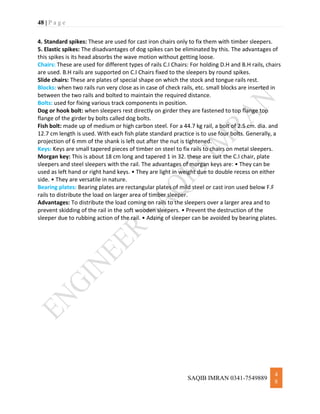 48 | P a g e
SAQIB IMRAN 0341-7549889
4
8
4. Standard spikes: These are used for cast iron chairs only to fix them with timber sleepers.
5. Elastic spikes: The disadvantages of dog spikes can be eliminated by this. The advantages of
this spikes is its head absorbs the wave motion without getting loose.
Chairs: These are used for different types of rails C.I Chairs: For holding D.H and B.H rails, chairs
are used. B.H rails are supported on C.I Chairs fixed to the sleepers by round spikes.
Slide chairs: These are plates of special shape on which the stock and tongue rails rest.
Blocks: when two rails run very close as in case of check rails, etc. small blocks are inserted in
between the two rails and bolted to maintain the required distance.
Bolts: used for fixing various track components in position.
Dog or hook bolt: when sleepers rest directly on girder they are fastened to top flange top
flange of the girder by bolts called dog bolts.
Fish bolt: made up of medium or high carbon steel. For a 44.7 kg rail, a bolt of 2.5 cm. dia. and
12.7 cm length is used. With each fish plate standard practice is to use four bolts. Generally, a
projection of 6 mm of the shank is left out after the nut is tightened.
Keys: Keys are small tapered pieces of timber on steel to fix rails to chairs on metal sleepers.
Morgan key: This is about 18 cm long and tapered 1 in 32. these are suit the C.I chair, plate
sleepers and steel sleepers with the rail. The advantages of morgan keys are: • They can be
used as left hand or right hand keys. • They are light in weight due to double recess on either
side. • They are versatile in nature.
Bearing plates: Bearing plates are rectangular plates of mild steel or cast iron used below F.F
rails to distribute the load on larger area of timber sleeper.
Advantages: To distribute the load coming on rails to the sleepers over a larger area and to
prevent skidding of the rail in the soft wooden sleepers. • Prevent the destruction of the
sleeper due to rubbing action of the rail. • Adzing of sleeper can be avoided by bearing plates.
 