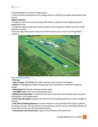 5 | P a g e
SAQIB IMRAN 0341-7549889 5
of handling flights to or from a foreign airport.
• These airports normally have short runways which are sufficient to handle short/medium haul
aircraft.
Regional Airports
• A regional airport is an airport serving traffic within a relatively small or lightly populated
geographical area.
• A regional airport usually does not have customs and immigration facilities to process traffic
between countries.
• Aircraft using these airports tend to be smaller business jets or private aircraft (general
aviation).
Aircraft Characteristics
• The size;
– Span of wings: This decides the width of taxiway, size of aprons and hangers.
– Height: This decides the height of hanger gate and miscellaneous installations inside the
hanger.
– Wheel base: This decides minimum taxiway radius.
– Tail width: Required for size of parking and apron.
• Minimum turning radius: To determine the radii at the ends of the taxiways and to ascertain
the position on the loading apron.
• Gross Take-off weight: It governs the thickness of and taxiway pavements as well as length of
Runway.
• Take-off and landing distances: A number of factors such as altitude of the airport, gradient
of runway, direction and intensity of wind, temperature and the manner of landing and take-off
which influence the take-off and landing distances.
• Tyre pressure and contact area: It governs the thickness of the pavement.
 