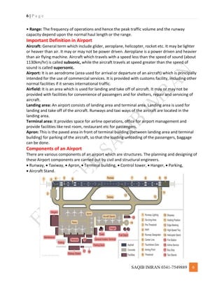 6 | P a g e
SAQIB IMRAN 0341-7549889 6
• Range: The frequency of operations and hence the peak traffic volume and the runway
capacity depend upon the normal haul length or the range.
Important Definition in Airport
Aircraft: General term which include glider, aeroplane, helicopter, rocket etc. It may be lighter
or heaver than air. It may or may not be power driven. Aeroplane is a power driven and heavier
than air flying machine. Aircraft which travels with a speed less than the speed of sound (about
1130km/hr) is called subsonic, while the aircraft travels at speed greater than the speed of
sound is called supersonic.
Airport: It is an aerodrome (area used for arrival or departure of an aircraft) which is principally
intended for the use of commercial services. It is provided with customs facility, including other
normal facilities if it serves international traffic.
Airfield: It is an area which is used for landing and take off of aircraft. It may or may not be
provided with facilities for convenience of passengers and for shelters, repair and servicing of
aircraft.
Landing area: An airport consists of landing area and terminal area. Landing area is used for
landing and take off of the aircraft. Runways and taxi ways of the aircraft are located in the
landing area.
Terminal area: It provides space for airline operations, office for airport management and
provide facilities like rest room, restaurant etc for passengers.
Apron: This is the paved area in front of terminal building (between landing area and terminal
building) for parking of the aircraft, so that the loading unloading of the passengers, baggage
can be done.
Components of an Airport
There are various components of an airport which are structures. The planning and designing of
these Airport components are carried out by civil and structural engineers.
 Runway,  Taxiway,  Apron,  Terminal building,  Control tower,  Hanger,  Parking,
 Aircraft Stand.
 