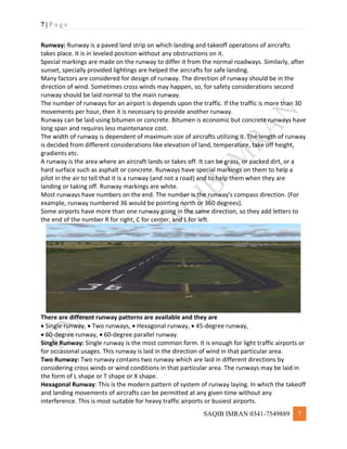 7 | P a g e
SAQIB IMRAN 0341-7549889 7
Runway: Runway is a paved land strip on which landing and takeoff operations of aircrafts
takes place. It is in leveled position without any obstructions on it.
Special markings are made on the runway to differ it from the normal roadways. Similarly, after
sunset, specially provided lightings are helped the aircrafts for safe landing.
Many factors are considered for design of runway. The direction of runway should be in the
direction of wind. Sometimes cross winds may happen, so, for safety considerations second
runway should be laid normal to the main runway.
The number of runways for an airport is depends upon the traffic. If the traffic is more than 30
movements per hour, then it is necessary to provide another runway.
Runway can be laid using bitumen or concrete. Bitumen is economic but concrete runways have
long span and requires less maintenance cost.
The width of runway is dependent of maximum size of aircrafts utilizing it. The length of runway
is decided from different considerations like elevation of land, temperature, take off height,
gradients etc.
A runway is the area where an aircraft lands or takes off. It can be grass, or packed dirt, or a
hard surface such as asphalt or concrete. Runways have special markings on them to help a
pilot in the air to tell that it is a runway (and not a road) and to help them when they are
landing or taking off. Runway markings are white.
Most runways have numbers on the end. The number is the runway's compass direction. (For
example, runway numbered 36 would be pointing north or 360 degrees).
Some airports have more than one runway going in the same direction, so they add letters to
the end of the number R for right, C for center, and L for left.
There are different runway patterns are available and they are
 Single runway,  Two runways,  Hexagonal runway,  45-degree runway,
 60-degree runway,  60-degree parallel runway.
Single Runway: Single runway is the most common form. It is enough for light traffic airports or
for occasional usages. This runway is laid in the direction of wind in that particular area.
Two Runway: Two runway contains two runway which are laid in different directions by
considering cross winds or wind conditions in that particular area. The runways may be laid in
the form of L shape or T shape or X shape.
Hexagonal Runway: This is the modern pattern of system of runway laying. In which the takeoff
and landing movements of aircrafts can be permitted at any given time without any
interference. This is most suitable for heavy traffic airports or busiest airports.
 