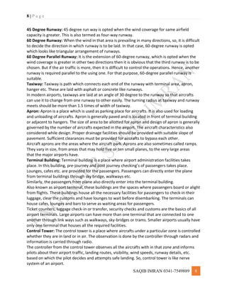 8 | P a g e
SAQIB IMRAN 0341-7549889 8
45 Degree Runway: 45 degree run way is opted when the wind coverage for same airfield
capacity is greater. This is also termed as four-way runway.
60 Degree Runway: When the wind in that area is prevailing in many directions, so, it is difficult
to decide the direction in which runway is to be laid. In that case, 60-degree runway is opted
which looks like triangular arrangement of runways.
60 Degree Parallel Runway: It is the extension of 60-degree runway, which is opted when the
wind coverage is greater in other two directions then it is obvious that the third runway is to be
chosen. But if the air traffic is more, then it is difficult to control the operations. Hence, another
runway is required parallel to the using one. For that purpose, 60-degree parallel runway is
suitable.
Taxiway: Taxiway is path which connects each end of the runway with terminal area, apron,
hanger etc. These are laid with asphalt or concrete like runways.
In modern airports, taxiways are laid at an angle of 30 degree to the runway so that aircrafts
can use it to change from one runway to other easily. The turning radius at taxiway and runway
meets should be more than 1.5 times of width of taxiway.
Apron: Apron is a place which is used as parking place for aircrafts. It is also used for loading
and unloading of aircrafts. Apron is generally paved and is located in front of terminal building
or adjacent to hangers. The size of area to be allotted for apron and design of apron is generally
governed by the number of aircrafts expected in the airport. The aircraft characteristics also
considered while design. Proper drainage facilities should be provided with suitable slope of
pavement. Sufficient clearances must be provided for aircrafts to bypass each other.
Aircraft aprons are the areas where the aircraft park. Aprons are also sometimes called ramps.
They vary in size, from areas that may hold five or ten small planes, to the very large areas
that the major airports have.
Terminal Building: Terminal building is a place where airport administration facilities takes
place. In this building, pre-journey and post journey checking’s of passengers takes place.
Lounges, cafes etc. are provided for the passengers. Passengers can directly enter the plane
from terminal buildings through sky bridge, walkways etc.
Similarly, the passengers from plane also directly enter into the terminal building.
Also known as airport terminal, these buildings are the spaces where passengers board or alight
from flights. These buildings house all the necessary facilities for passengers to check-in their
luggage, clear the customs and have lounges to wait before disembarking. The terminals can
house cafes, lounges and bars to serve as waiting areas for passengers.
Ticket counters, luggage check-in or transfer, security checks and customs are the basics of all
airport terminals. Large airports can have more than one terminal that are connected to one
another through link ways such as walkways, sky-bridges or trams. Smaller airports usually have
only one terminal that houses all the required facilities.
Control Tower: The control tower is a place where aircrafts under a particular zone is controlled
whether they are in land or in air. The observation is done by the controller through radars and
information is carried through radio.
The controller from the control tower observes all the aircrafts with in that zone and informs
pilots about their airport traffic, landing routes, visibility, wind speeds, runway details, etc.
based on which the pilot decides and attempts safe landing. So, control tower is like nerve
system of an airport.
 