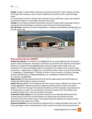 9 | P a g e
SAQIB IMRAN 0341-7549889 9
Hanger: Hanger is a place where repairing and servicing of aircrafts is done. Taxiway connects
the hanger with runway so, when a repair needed for an aircraft it can be moved to hanger
easily.
It is constructed in the form of large shed using steel trusses and frames. Large area should be
provided for Hanger for comfortable movement of aircrafts.
Parking: This is a place provided for parking the vehicles of airport staff or passengers which is
outside the terminal building or sometimes under the ground of terminal building.
Aircraft Stand: A portion of an apron designated as a taxiway and intended to provide access to
aircraft stands only.
How to Select Site for AIRPORT
Airport site selection: The selection of a suitable site for an airport depends upon the class of
airport under consideration. However if such factors as required for the selection of the largest
facility are considered the development of the airport by stages will be made easier and
economical. The factors listed below are for the selection of a suitable site for a major airport
installation: 1. regional plan, 2. airport use, 3. proximity to other airport, 4. ground accessibility,
5. Topography, 6. Obstructions, 7. Visibility, 8. Wind, 9. noise nuisance, 10. grading , drainage
and soil characteristics, 11. future development, 12. availability of utilities from town,
13. economic consideration
Regional plan: The site selected should fit well into the regional plan there by forming it an
integral part of the national network of airport.
Airport use: the selection of site depends upon the use of an airport. Whether for civilian or for
military operations. However during the emergency civilian airports are taken over by the
defense. There fore the airport site selected should be such that it provides natural protection
to the area from air roads. This consideration is of prime importance for the airfields to be
located in combat zones. If the site provides thick bushes.
Proximity to other airport: the site should be selected at a considerable distance from the
existing airports so that the aircraft landing in one airport does not interfere with the
movement of aircraft at other airport. The required separation between the airports mainly
depends upon the volume of air traffic.
Ground accessibility: the site should be so selected that it is readily accessible to the users. The
airline passenger is more concerned with his door to door time rather than the actual time in
 