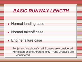 BASIC RUNWAY LENGTH
◆ Normal landing case
◆ Normal takeoff case
◆ Engine failure case
For jet engine aircrafts, all 3 cases are considered.
For piston engine Aircrafts only 1stand 3rdcases are
considered.
 