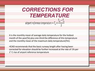 CORRECTIONS FOR
TEMPERATURE
It is the monthly mean of average daily temperature for the hottest
month of the year(Ta) plus one third the difference of this temperature
and the monthly mean of the maximum daily temperature(Tm).
•ICAO recommends that the basic runway length after having been
corrected for elevation should be further increased at the rate of 1% per
1° C rise of airport reference temperature
 