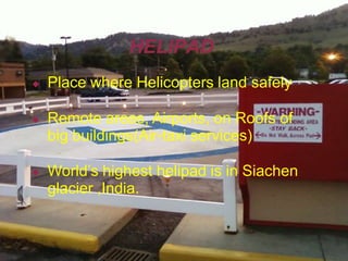 HELIPAD
◆ Place where Helicopters land safely
◆ Remote areas, Airports, on Roofs of
big buildings(Air-taxi services)
◆ World’s highest helipad is in Siachen
glacier ,India.
 