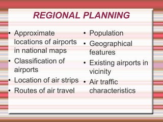 REGIONAL PLANNING
• Approximate
locations of airports
in national maps
• Classification of
airports
• Location of air strips
• Routes of air travel
• Population
• Geographical
features
• Existing airports in
vicinity
• Air traffic
characteristics
 