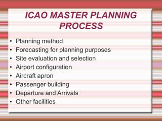 ICAO MASTER PLANNING
PROCESS
• Planning method
• Forecasting for planning purposes
• Site evaluation and selection
• Airport configuration
• Aircraft apron
• Passenger building
• Departure and Arrivals
• Other facilities
 
