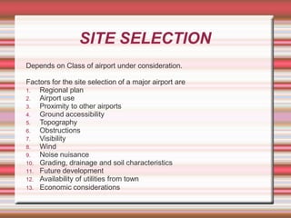 SITE SELECTION
Depends on Class of airport under consideration.
Factors for the site selection of a major airport are
1. Regional plan
2. Airport use
3. Proximity to other airports
4. Ground accessibility
5. Topography
6. Obstructions
7. Visibility
8. Wind
9. Noise nuisance
10. Grading, drainage and soil characteristics
11. Future development
12. Availability of utilities from town
13. Economic considerations
 