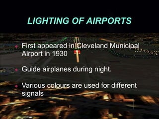 LIGHTING OF AIRPORTS
◆ First appeared in Cleveland Municipal
Airport in 1930
◆ Guide airplanes during night.
◆ Various colours are used for different
signals
 