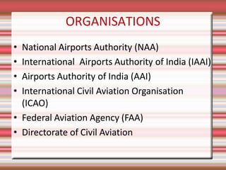ORGANISATIONS
• National Airports Authority (NAA)
• International Airports Authority of India (IAAI)
• Airports Authority of India (AAI)
• International Civil Aviation Organisation
(ICAO)
• Federal Aviation Agency (FAA)
• Directorate of Civil Aviation
 