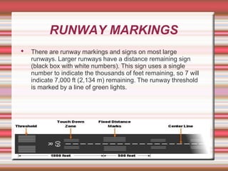 RUNWAY MARKINGS
◆ There are runway markings and signs on most large
runways. Larger runways have a distance remaining sign
(black box with white numbers). This sign uses a single
number to indicate the thousands of feet remaining, so 7 will
indicate 7,000 ft (2,134 m) remaining. The runway threshold
is marked by a line of green lights.
 