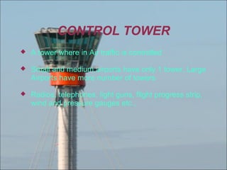 CONTROL TOWER


A tower where in Air traffic is controlled



Small and medium airports have only 1 tower, Large
Airports have more number of towers



Radios, telephones, light guns, flight progress strip,
wind and pressure gauges etc.,

 