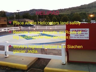 HELIPAD


Place where Helicopters land safely



Remote areas, Airports, on Roofs of
big buildings(Air-taxi services)



World’s highest helipad is in Siachen
glacier ,India.

 