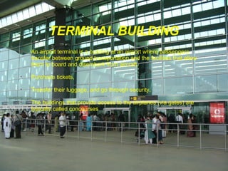 TERMINAL BUILDING
•

An airport terminal is a building at an airport where passengers
transfer between ground transportation and the facilities that allow
them to board and disembark from aircraft.

•

Purchase tickets,

•

Transfer their luggage, and go through security.

•

The buildings that provide access to the airplanes (via gates) are
typically called concourses.

 