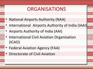 ORGANISATIONS
•
•
•
•

National Airports Authority (NAA)
International Airports Authority of India (IAAI)
Airports Authority of India (AAI)
International Civil Aviation Organisation
(ICAO)
• Federal Aviation Agency (FAA)
• Directorate of Civil Aviation

 