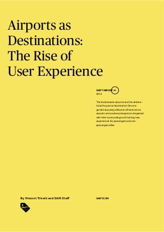 Airports as
Destinations:
The Rise of
User Experience
The line between airports and the destina-
tions they serve has blurred. Once re-
garded as purely utilitarian infrastructure,
airports are now becoming more integrated
with their surroundings and hosting new
experiences for passengers and non-
passengers alike.
SKIFT REPORT #2
2013
SKIFT.COM
 