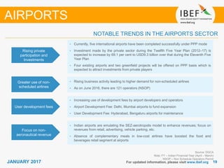 1919JANUARY 2017 For updated information, please visit www.ibef.org
NOTABLE TRENDS IN THE AIRPORTS SECTOR
Rising private
participation and
Investments
• Currently, five international airports have been completed successfully under PPP mode
• Investment made by the private sector during the Twelfth Five Year Plan (2012–17) is
expected to increase by 69.1 per cent to USD9.3 billion over that during the Eleventh Five
Year Plan
• Four existing airports and two greenfield projects will be offered on PPP basis which is
expected to attract investments from private players
Greater use of non-
scheduled airlines
• Rising business activity leading to higher demand for non-scheduled airlines
• As on June 2016, there are 121 operators (NSOP)
User development fees
Focus on non-
aeronautical revenue
• Indian airports are emulating the SEZ-aerotropolis model to enhance revenues; focus on
revenues from retail, advertising, vehicle parking, etc.
• Absence of complementary meals in low-cost airlines have boosted the food and
beverages retail segment at airports
AIRPORTS
Source: DGCA
Note: FY – Indian Financial Year (April – March)
NSOP – Non Schedule Operators Permit
• Increasing use of development fees by airport developers and operators
• Airport Development Fee: Delhi, Mumbai airports to fund expansion
• User Development Fee: Hyderabad, Bengaluru airports for maintenance
 