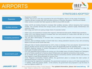 2323JANUARY 2017
STRATEGIES ADOPTED1
AIRPORTS
• Expansion of CAPA
• Further, rise of LCC’s was also supported by the exit of Kingfisher, which is on the verge of insolvency
• Capacity will also increase with new terminals coming up in Mumbai, Bengaluru, Chennai and Kolkata
• Indian carriers to double their fleet capacity by 2020 to around 800 aircrafts
• Indian LCC’s are expected to increase their regional, international (Asia-pacific, Middle East) operations
• Indian LCC’s are looking forward to increase their low cost products on routes which will take up to four
hours (shorter international routes)
• This will allow deleveraging of domestic fleet, increasing aircraft utilisation and improving commercial
performance
• Chennai, with its strategic location in South India has a strong potential to become a hub, with connecting
flights to Gulf and across South East Asia
• Although India is heavily characterised by LCC’s, there is shortage of low cost airports. Government has
plans to develop around 100 low cost airports, which will significantly lower the operating costs
• NIAMAR (National Institute of Aviation Management and Research) has been developed to bridge the
supply gap of aviation personnel
• Four new greenfield airport projects are coming up in the smaller towns of Andhra Pradesh and Telangana,
as part of India's overall aim to improve airport infrastructure and regional connectivity in the country.
• As on October 2016, government has launched regional connectivity scheme named UDAN (Ude Desh ka
Aam Nagrik) to make flying affordable for common man
• Under Regional Connectivity Scheme (RCS), the government plans to increase the total number of
operational airports in India from 75 to 118
• For improving the regional air connectivity, the government received as many as 45 initial proposals from
11 bidders, under the scheme UDAN. In this scheme, the government has proposed to cap the fares of
one hour flights at US$37.18
For updated information, please visit www.ibef.orgSource: Central Asia-Pacific Aviation, TechSci Research
Note: 1 Notes w.r.t airlines, LCC – Low Cost Carrier
Expansion
Ancillary services
Increasing operations
Government’s push
• Indian LCC’S are looking forward to increase their ancillary services, without tampering their business
models. This includes services like lounge access, priority boarding, customer loyalty memberships and
customer meals
• Both Indigo and GoAir are eyeing a larger share of corporate market
 