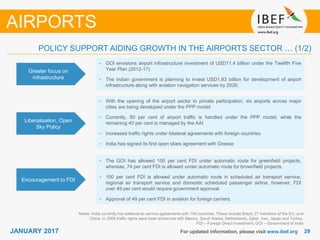2929JANUARY 2017 For updated information, please visit www.ibef.org
POLICY SUPPORT AIDING GROWTH IN THE AIRPORTS SECTOR … (1/2)
Greater focus on
infrastructure
• GOI envisions airport infrastructure investment of USD11.4 billion under the Twelfth Five
Year Plan (2012-17)
• The Indian government is planning to invest USD1.83 billion for development of airport
infrastructure along with aviation navigation services by 2026.
Liberalisation, Open
Sky Policy
• With the opening of the airport sector to private participation, six airports across major
cities are being developed under the PPP model
• Currently, 60 per cent of airport traffic is handled under the PPP model, while the
remaining 40 per cent is managed by the AAI
• Increased traffic rights under bilateral agreements with foreign countries
• India has signed its first open skies agreement with Greece
Encouragement to FDI
• The GOI has allowed 100 per cent FDI under automatic route for greenfield projects,
whereas, 74 per cent FDI is allowed under automatic route for brownfield projects.
• 100 per cent FDI is allowed under automatic route in scheduled air transport service,
regional air transport service and domestic scheduled passenger airline, however, FDI
over 49 per cent would require government approval.
• Approval of 49 per cent FDI in aviation for foreign carriers.
Notes: India currently has bilateral air service agreements with 104 countries. These include Brazil, 27 members of the EU, and
China. In 2008 traffic rights were been enhanced with Mexico, Saudi Arabia, Netherlands, Qatar, Iran, Japan and Turkey,
FDI – Foreign Direct Investment, GOI – Government of India
AIRPORTS
 
