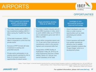 3737JANUARY 2017
OPPORTUNITIES
For updated information, please visit www.ibef.org
Notes: ‘Project Gagan’ is directed towards transitioning from a ground-based navigation system to a satellite-based one. AAI and ISRO are
jointly working on this. A Space Based Augmentation System (SABS) will be operational by 2013,
MRO – Maintenance, Repair and Overhaul
AIRPORTS
• The Indian Aviation sector likely to
see investments totalling USD12.1
billion during the Twelfth Five Year
Plan
• Of the total investment, USD9.3
billion is expected to come from the
private sector
• Success of PPP formats will raise
investment in existing and
greenfield airports
• Private sector participation in six
existing airports operated by AAI is
likely to increase investment
opportunities for airport sector
• The Indian Aviation Industry aims to
boost MRO business in India, which
is worth US500 million as of FY2016
and is estimated to grow over US1.5
billion by 2020
• Indian airline companies spend over
13–15 per cent of their revenues on
maintenance, which is the second-
highest cost component after fuel
• Inauguration of MRO facility at
Hyderabad in May 29, 2015 by Air
India Engineering Services Limited
(AIESL) which is a 100 per cent
owned subsidiary of Air India
• Airport developers can now
draw on wider revenue
opportunities such as retail,
advertising and vehicle
parking
• Future operators will benefit
from greater operational
efficiency due to satellite
based navigation systems like
‘Project Gagan’ which is in
development phase
Policy support and demand
growth unlocking large
investment potential
Huge potential to develop
India as an MRO hub
Leverage on non-
aeronautical revenues,
improved technology
 