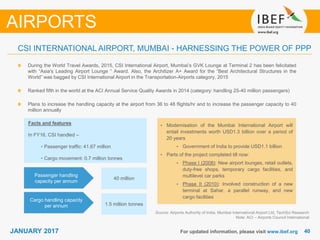 4040JANUARY 2017
During the World Travel Awards, 2015, CSI International Airport, Mumbai’s GVK Lounge at Terminal 2 has been felicitated
with “Asia’s Leading Airport Lounge “ Award. Also, the Architizer A+ Award for the “Best Architectural Structures in the
World” was bagged by CSI International Airport in the Transportation-Airports category, 2015
Ranked fifth in the world at the ACI Annual Service Quality Awards in 2014 (category: handling 25-40 million passengers)
Plans to increase the handling capacity at the airport from 36 to 48 flights/hr and to increase the passenger capacity to 40
million annually
For updated information, please visit www.ibef.org
CSI INTERNATIONAL AIRPORT, MUMBAI - HARNESSING THE POWER OF PPP
Source: Airports Authority of India, Mumbai International Airport Ltd, TechSci Research
Note: ACI – Airports Council International
AIRPORTS
Cargo handling capacity
per annum
Passenger handling
capacity per annum
1.5 million tonnes
40 million
Facts and features
In FY16, CSI handled –
• Passenger traffic: 41.67 million
• Cargo movement: 0.7 million tonnes
• Modernisation of the Mumbai International Airport will
entail investments worth USD1.3 billion over a period of
20 years
• Government of India to provide USD1.1 billion
• Parts of the project completed till now:
• Phase I (2008): New airport lounges, retail outlets,
duty-free shops, temporary cargo facilities, and
multilevel car parks
• Phase II (2010): Involved construction of a new
terminal at Sahar, a parallel runway, and new
cargo facilities
 
