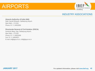 4242JANUARY 2017
INDUSTRY ASSOCIATIONS
Airports Authority of India (AAI)
Rajiv Gandhi Bhawan, Safdarjung Airport,
New Delhi –110 003
Phone: 91 11 24632950
Directorate General of Civil Aviation (DGCA)
Aurbindo Marg, Opp. Safdarjung Airport,
New Delhi –110 003
Phone: 91 11 24622495
Fax: 91 11 24629221
E-mail: dri@dgca.nic.in, dfa@dgca.nic.in
For updated information, please visit www.ibef.org
AIRPORTS
 