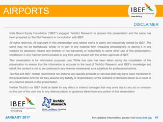 4545JANUARY 2017
India Brand Equity Foundation (“IBEF”) engaged TechSci Research to prepare this presentation and the same has
been prepared by TechSci Research in consultation with IBEF.
All rights reserved. All copyright in this presentation and related works is solely and exclusively owned by IBEF. The
same may not be reproduced, wholly or in part in any material form (including photocopying or storing it in any
medium by electronic means and whether or not transiently or incidentally to some other use of this presentation),
modified or in any manner communicated to any third party except with the written approval of IBEF.
This presentation is for information purposes only. While due care has been taken during the compilation of this
presentation to ensure that the information is accurate to the best of TechSci Research and IBEF’s knowledge and
belief, the content is not to be construed in any manner whatsoever as a substitute for professional advice.
TechSci and IBEF neither recommend nor endorse any specific products or services that may have been mentioned in
this presentation and nor do they assume any liability or responsibility for the outcome of decisions taken as a result of
any reliance placed on this presentation.
Neither TechSci nor IBEF shall be liable for any direct or indirect damages that may arise due to any act or omission
on the part of the user due to any reliance placed or guidance taken from any portion of this presentation.
For updated information, please visit www.ibef.org
DISCLAIMER
AIRPORTS
 