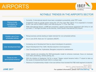 1919JUNE 2017 For updated information, please visit www.ibef.org
NOTABLE TRENDS IN THE AIRPORTS SECTOR
Rising private
participation &
Investments
• Currently, 5 international airports have been completed successfully under PPP mode
• Investment made by private sector during the 12th Five Year Plan (2012–17) is expected to increase
by 69.1 per cent to USD9.3 billion over that during the 11th Five Year Plan
• Delhi International Airport, a GMR led consortium, signed a land license agreement with Airbus to set
up India’s 1st full flight simulator at the Aerocity, Indira Gandhi International (IGI) Airport.
Greater use of non-
scheduled airlines
• Rising business activity leading to higher demand for non-scheduled airlines
• As on June 2016, there are 121 operators (NSOP)
User development fees
Focus on non-
aeronautical revenue
• Indian airports are emulating the SEZ-aerotropolis model to enhance revenues; focus on revenues
from retail, advertising, vehicle parking, etc.
• With the initiative of displaying “Art for a cause,” Nagpur airport became India’s 1st airport to take up
the cause of empowering the girl child in a unique way.
• Absence of complementary meals in low-cost airlines have boosted the F&B retail segment at airports
AIRPORTS
Source: DGCA
Note: FY – Indian Financial Year (April – March)
NSOP – Non Schedule Operators Permit
• Increasing use of development fees by airport developers & operators
• Airport Development Fee: Delhi, Mumbai airports to fund expansion
• User Development Fee: Hyderabad, Bengaluru airports for maintenance
 