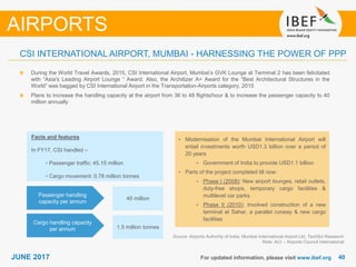 4040JUNE 2017
During the World Travel Awards, 2015, CSI International Airport, Mumbai’s GVK Lounge at Terminal 2 has been felicitated
with “Asia’s Leading Airport Lounge “ Award. Also, the Architizer A+ Award for the “Best Architectural Structures in the
World” was bagged by CSI International Airport in the Transportation-Airports category, 2015
Plans to increase the handling capacity at the airport from 36 to 48 flights/hour & to increase the passenger capacity to 40
million annually
For updated information, please visit www.ibef.org
CSI INTERNATIONAL AIRPORT, MUMBAI - HARNESSING THE POWER OF PPP
Source: Airports Authority of India, Mumbai International Airport Ltd, TechSci Research
Note: ACI – Airports Council International
AIRPORTS
Cargo handling capacity
per annum
Passenger handling
capacity per annum
1.5 million tonnes
40 million
Facts and features
In FY17, CSI handled –
• Passenger traffic: 45.15 million
• Cargo movement: 0.78 million tonnes
• Modernisation of the Mumbai International Airport will
entail investments worth USD1.3 billion over a period of
20 years
• Government of India to provide USD1.1 billion
• Parts of the project completed till now:
• Phase I (2008): New airport lounges, retail outlets,
duty-free shops, temporary cargo facilities &
multilevel car parks
• Phase II (2010): Involved construction of a new
terminal at Sahar, a parallel runway & new cargo
facilities
 