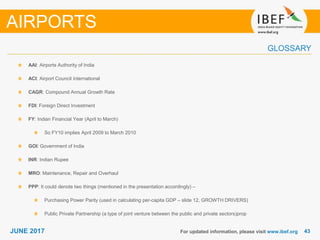 4343JUNE 2017
GLOSSARY
For updated information, please visit www.ibef.org
AAI: Airports Authority of India
ACI: Airport Council International
CAGR: Compound Annual Growth Rate
FDI: Foreign Direct Investment
FY: Indian Financial Year (April to March)
So FY10 implies April 2009 to March 2010
GOI: Government of India
INR: Indian Rupee
MRO: Maintenance, Repair and Overhaul
PPP: It could denote two things (mentioned in the presentation accordingly) –
Purchasing Power Parity (used in calculating per-capita GDP – slide 12, GROWTH DRIVERS)
Public Private Partnership (a type of joint venture between the public and private sectors)prop
AIRPORTS
 