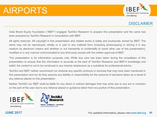 4545JUNE 2017
India Brand Equity Foundation (“IBEF”) engaged TechSci Research to prepare this presentation and the same has
been prepared by TechSci Research in consultation with IBEF.
All rights reserved. All copyright in this presentation and related works is solely and exclusively owned by IBEF. The
same may not be reproduced, wholly or in part in any material form (including photocopying or storing it in any
medium by electronic means and whether or not transiently or incidentally to some other use of this presentation),
modified or in any manner communicated to any third party except with the written approval of IBEF.
This presentation is for information purposes only. While due care has been taken during the compilation of this
presentation to ensure that the information is accurate to the best of TechSci Research and IBEF’s knowledge and
belief, the content is not to be construed in any manner whatsoever as a substitute for professional advice.
TechSci and IBEF neither recommend nor endorse any specific products or services that may have been mentioned in
this presentation and nor do they assume any liability or responsibility for the outcome of decisions taken as a result of
any reliance placed on this presentation.
Neither TechSci nor IBEF shall be liable for any direct or indirect damages that may arise due to any act or omission
on the part of the user due to any reliance placed or guidance taken from any portion of this presentation.
For updated information, please visit www.ibef.org
DISCLAIMER
AIRPORTS
 