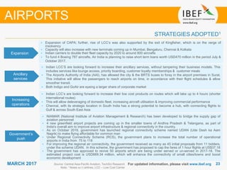 2323MARCH 2017
STRATEGIES ADOPTED1
AIRPORTS
• Expansion of CAPA; further, rise of LCC’s was also supported by the exit of Kingfisher, which is on the verge of
insolvency
• Capacity will also increase with new terminals coming up in Mumbai, Bengaluru, Chennai & Kolkata
• Indian carriers to double their fleet capacity by 2020 to around 800 aircrafts
• To fund 4 Boeing 787 aircrafts, Air India is planning to raise short term loans worth USD470 million in the period July &
October 2017.
• Indian LCC’s are looking forward to increase their low cost products on routes which will take up to 4 hours (shorter
international routes)
• This will allow deleveraging of domestic fleet, increasing aircraft utilisation & improving commercial performance
• Chennai, with its strategic location in South India has a strong potential to become a hub, with connecting flights to
Gulf & across South East Asia
• NIAMAR (National Institute of Aviation Management & Research) has been developed to bridge the supply gap of
aviation personnel
• 4 new greenfield airport projects are coming up in the smaller towns of Andhra Pradesh & Telangana, as part of
India's overall aim to improve airport infrastructure & regional connectivity in the country.
• As on October 2016, government has launched regional connectivity scheme named UDAN (Ude Desh ka Aam
Nagrik) to make flying affordable for common man
• Under Regional Connectivity Scheme (RCS), the government plans to increase the total number of operational
airports in India from 75 to 118
• For improving the regional air connectivity, the government received as many as 45 initial proposals from 11 bidders,
under the scheme UDAN. In this scheme, the government has proposed to cap the fares of 1 hour flights at US$37.18
• The government has approved to revive 50 airports which are being under served or un-served in 2017-18. The
estimated project cost is USD669.34 million, which will enhance the connectivity of small cities/towns and boost
economic development
For updated information, please visit www.ibef.orgSource: Central Asia-Pacific Aviation, TechSci Research
Note: 1 Notes w.r.t airlines, LCC – Low Cost Carrier
Expansion
Ancillary
services
Increasing
operations
Government’s
push
• Indian LCC’S are looking forward to increase their ancillary services, without tampering their business models. This
includes services like lounge access, priority boarding, customer loyalty memberships & customer meals
• The Airports Authority of India (AAI), has allowed the city & the BRTS buses to foray in the airport premises in Surat.
This initiative will allow the passengers to reach airports on time, in accordance with their flight schedules & allow
smoother transit.
• Both Indigo and GoAir are eyeing a larger share of corporate market
 