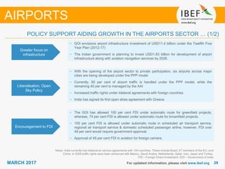 2929MARCH 2017 For updated information, please visit www.ibef.org
POLICY SUPPORT AIDING GROWTH IN THE AIRPORTS SECTOR … (1/2)
Greater focus on
infrastructure
• GOI envisions airport infrastructure investment of USD11.4 billion under the Twelfth Five
Year Plan (2012-17)
• The Indian government is planning to invest USD1.83 billion for development of airport
infrastructure along with aviation navigation services by 2026.
Liberalisation, Open
Sky Policy
• With the opening of the airport sector to private participation, six airports across major
cities are being developed under the PPP model
• Currently, 60 per cent of airport traffic is handled under the PPP model, while the
remaining 40 per cent is managed by the AAI
• Increased traffic rights under bilateral agreements with foreign countries
• India has signed its first open skies agreement with Greece
Encouragement to FDI
• The GOI has allowed 100 per cent FDI under automatic route for greenfield projects,
whereas, 74 per cent FDI is allowed under automatic route for brownfield projects.
• 100 per cent FDI is allowed under automatic route in scheduled air transport service,
regional air transport service & domestic scheduled passenger airline, however, FDI over
49 per cent would require government approval.
• Approval of 49 per cent FDI in aviation for foreign carriers.
Notes: India currently has bilateral air service agreements with 104 countries. These include Brazil, 27 members of the EU, and
China. In 2008 traffic rights were been enhanced with Mexico, Saudi Arabia, Netherlands, Qatar, Iran, Japan and Turkey,
FDI – Foreign Direct Investment, GOI – Government of India
AIRPORTS
 