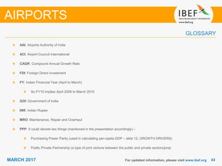 4343MARCH 2017
GLOSSARY
For updated information, please visit www.ibef.org
AAI: Airports Authority of India
ACI: Airport Council International
CAGR: Compound Annual Growth Rate
FDI: Foreign Direct Investment
FY: Indian Financial Year (April to March)
So FY10 implies April 2009 to March 2010
GOI: Government of India
INR: Indian Rupee
MRO: Maintenance, Repair and Overhaul
PPP: It could denote two things (mentioned in the presentation accordingly) –
Purchasing Power Parity (used in calculating per-capita GDP – slide 12, GROWTH DRIVERS)
Public Private Partnership (a type of joint venture between the public and private sectors)prop
AIRPORTS
 