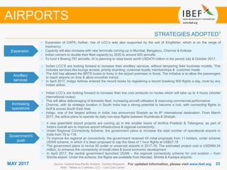 2323MAY 2017
STRATEGIES ADOPTED1
AIRPORTS
• Expansion of CAPA; further, rise of LCC’s was also supported by the exit of Kingfisher, which is on the verge of
insolvency
• Capacity will also increase with new terminals coming up in Mumbai, Bengaluru, Chennai & Kolkata
• Indian carriers to double their fleet capacity by 2020 to around 800 aircrafts
• To fund 4 Boeing 787 aircrafts, AI is planning to raise loans worth USD470 million in the period July & October 2017.
• Indian LCC’s are looking forward to increase their low cost products on routes which will take up to 4 hours (shorter
international routes)
• This will allow deleveraging of domestic fleet, increasing aircraft utilisation & improving commercial performance
• Chennai, with its strategic location in South India has a strong potential to become a hub, with connecting flights to
Gulf & across South East Asia
• Indigo, one of the largest airlines in India, has announced Sharjah as its 6th international destination. From March
2017, the airline plans to operate its daily non-stop flights between Kozhikode & Sharjah.
• 4 new greenfield airport projects are coming up in the smaller towns of Andhra Pradesh & Telangana, as part of
India's overall aim to improve airport infrastructure & regional connectivity.
• Under Regional Connectivity Scheme, the government plans to increase the total number of operational airports in
India from 75 to 118.
• To improve the regional air connectivity, the government received 45 initial proposals from 11 bidders, under scheme
UDAN scheme, in which it is been proposed to cap the fares of 1 hour flights at US$37.18
• The government plans to revive 50 under or unserved airports in 2017-18. The estimated project cost is USD669.34
million, to enhance the connectivity of small cities & boost economic development
• In April 2017, the central government launched UDAN – the regional connectivity scheme for civil aviation – from
Shimla airport. Under the scheme, the flights are available from Nanded, Shimla & Kadapa airports.
For updated information, please visit www.ibef.orgSource: Central Asia-Pacific Aviation, TechSci Research
Note: 1 Notes w.r.t airlines, LCC – Low Cost Carrier
Expansion
Ancillary
services
Increasing
operations
Government’s
push
• Indian LCC’S are looking forward to increase their ancillary services, without tampering their business models. This
includes services like lounge access, priority boarding, customer loyalty memberships & customer meals
• The AAI has allowed the BRTS buses to foray in the airport premises in Surat. The initiative is to allow the passengers
to reach airports on time & allow smoother transit.
• In April 2017, Indigo Airlines entered the record books by registering a record breaking 900 flights a day, most by any
Indian airline.
 