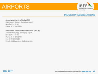 4242MAY 2017
INDUSTRY ASSOCIATIONS
Airports Authority of India (AAI)
Rajiv Gandhi Bhawan, Safdarjung Airport,
New Delhi –110 003
Phone: 91 11 24632950
Directorate General of Civil Aviation (DGCA)
Aurbindo Marg, Opp. Safdarjung Airport,
New Delhi –110 003
Phone: 91 11 24622495
Fax: 91 11 24629221
E-mail: dri@dgca.nic.in, dfa@dgca.nic.in
For updated information, please visit www.ibef.org
AIRPORTS
 