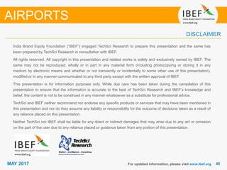 4545MAY 2017
India Brand Equity Foundation (“IBEF”) engaged TechSci Research to prepare this presentation and the same has
been prepared by TechSci Research in consultation with IBEF.
All rights reserved. All copyright in this presentation and related works is solely and exclusively owned by IBEF. The
same may not be reproduced, wholly or in part in any material form (including photocopying or storing it in any
medium by electronic means and whether or not transiently or incidentally to some other use of this presentation),
modified or in any manner communicated to any third party except with the written approval of IBEF.
This presentation is for information purposes only. While due care has been taken during the compilation of this
presentation to ensure that the information is accurate to the best of TechSci Research and IBEF’s knowledge and
belief, the content is not to be construed in any manner whatsoever as a substitute for professional advice.
TechSci and IBEF neither recommend nor endorse any specific products or services that may have been mentioned in
this presentation and nor do they assume any liability or responsibility for the outcome of decisions taken as a result of
any reliance placed on this presentation.
Neither TechSci nor IBEF shall be liable for any direct or indirect damages that may arise due to any act or omission
on the part of the user due to any reliance placed or guidance taken from any portion of this presentation.
For updated information, please visit www.ibef.org
DISCLAIMER
AIRPORTS
 