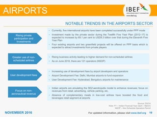 1919NOVEMBER 2016 For updated information, please visit www.ibef.org
NOTABLE TRENDS IN THE AIRPORTS SECTOR
Rising private
participation and
Investments
• Currently, five international airports have been completed successfully under PPP mode
• Investment made by the private sector during the Twelfth Five Year Plan (2012–17) is
expected to increase by 69.1 per cent to USD9.3 billion over that during the Eleventh Five
Year Plan
• Four existing airports and two greenfield projects will be offered on PPP basis which is
expected to attract investments from private players
Greater use of non-
scheduled airlines
• Rising business activity leading to higher demand for non-scheduled airlines
• As on June 2016, there are 121 operators (NSOP)
User development fees
Focus on non-
aeronautical revenue
• Indian airports are emulating the SEZ-aerotropolis model to enhance revenues; focus on
revenues from retail, advertising, vehicle parking, etc.
• Absence of complementary meals in low-cost airlines have boosted the food and
beverages retail segment at airports
AIRPORTS
Source: DGCA
Note: FY – Indian Financial Year (April – March)
NSOP – Non Schedule Operators Permit
• Increasing use of development fees by airport developers and operators
• Airport Development Fee: Delhi, Mumbai airports to fund expansion
• User Development Fee: Hyderabad, Bengaluru airports for maintenance
 