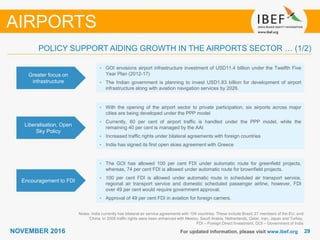 2929NOVEMBER 2016 For updated information, please visit www.ibef.org
POLICY SUPPORT AIDING GROWTH IN THE AIRPORTS SECTOR … (1/2)
Greater focus on
infrastructure
• GOI envisions airport infrastructure investment of USD11.4 billion under the Twelfth Five
Year Plan (2012-17)
• The Indian government is planning to invest USD1.83 billion for development of airport
infrastructure along with aviation navigation services by 2026.
Liberalisation, Open
Sky Policy
• With the opening of the airport sector to private participation, six airports across major
cities are being developed under the PPP model
• Currently, 60 per cent of airport traffic is handled under the PPP model, while the
remaining 40 per cent is managed by the AAI
• Increased traffic rights under bilateral agreements with foreign countries
• India has signed its first open skies agreement with Greece
Encouragement to FDI
• The GOI has allowed 100 per cent FDI under automatic route for greenfield projects,
whereas, 74 per cent FDI is allowed under automatic route for brownfield projects.
• 100 per cent FDI is allowed under automatic route in scheduled air transport service,
regional air transport service and domestic scheduled passenger airline, however, FDI
over 49 per cent would require government approval.
• Approval of 49 per cent FDI in aviation for foreign carriers.
Notes: India currently has bilateral air service agreements with 104 countries. These include Brazil, 27 members of the EU, and
China. In 2008 traffic rights were been enhanced with Mexico, Saudi Arabia, Netherlands, Qatar, Iran, Japan and Turkey,
FDI – Foreign Direct Investment, GOI – Government of India
AIRPORTS
 