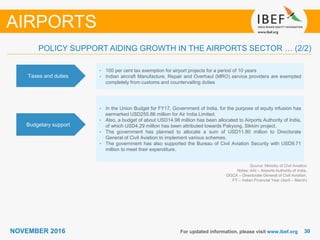 3030NOVEMBER 2016 For updated information, please visit www.ibef.org
POLICY SUPPORT AIDING GROWTH IN THE AIRPORTS SECTOR … (2/2)
Taxes and duties
• 100 per cent tax exemption for airport projects for a period of 10 years
• Indian aircraft Manufacture, Repair and Overhaul (MRO) service providers are exempted
completely from customs and countervailing duties
Budgetary support
• In the Union Budget for FY17, Government of India, for the purpose of equity infusion has
earmarked USD255.86 million for Air India Limited.
• Also, a budget of about USD14.98 million has been allocated to Airports Authority of India,
of which USD4.29 million has been attributed towards Pakyong, Sikkim project.
• The government has planned to allocate a sum of USD11.80 million to Directorate
General of Civil Aviation to implement various schemes.
• The government has also supported the Bureau of Civil Aviation Security with USD9.71
million to meet their expenditure.
Source: Ministry of Civil Aviation
Notes: AAI – Airports Authority of India,
DGCA – Directorate General of Civil Aviation,
FY – Indian Financial Year (April – March)
AIRPORTS
 
