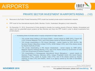 3232NOVEMBER 2016 For updated information, please visit www.ibef.org
PRIVATE SECTOR INVESTMENT IN AIRPORTS RISING … (1/2)
Recourse to the Public Private Partnership (PPP) model has boosted private sector investments in airports
PPP route for five international airports (Delhi, Mumbai, Cochin, Hyderabad, Bengaluru) most noteworthy
On December 31, 2014, Government of India decided to transfer four existing airports (Chennai, Kolkata, Ahmedabad and
Jaipur) and two greenfield airport projects (at Navi Mumbai and Goa) into PPP model in order to attract investments from
private players.
AIRPORTS
• Increasing share of private sector in equity component of major airports –
• 74% private share holding in IGI Airport (Delhi) - owned majorly by GMR (54%), Fraport AG
(10%), Eraman Malaysia (10%); rest of the shares owned by Airports Authority of India
• 74% private shareholding in CSI Airport (Mumbai) - owned majorly by GVK (50.5%), Bid
Services Division (Mauritius) Limited (13.5%), ACSA Global (10%); rest of the shares owned
by Airports Authority of India
• 74% private shareholding in RGI Airport (Hyderabad) - owned majorly by GMR (63%),
Malaysia Airports Holdings Berhad (11%); rest of the shares owned by Government of India
(13%) and Government of Andhra Pradesh (13%)
• 74% shareholding in Kempagowda International Airport (Bengaluru) – owned majorly by
Siemens Project Ventures, Germany (40%), Unique (Flughafen Zurich AG) Zurich Airport,
Switzerland (17%), Larsen & Tourbo, India (17%); rest of the shares owned by Airports
Authority of India (13%) and KSIIDC, which is an agency owned by the state of Karnataka,
India (13%)
Source: TechSci Research
Note: KSIIDC – Karnataka State Industrial and Infrastructure Development Corporation Ltd.
 