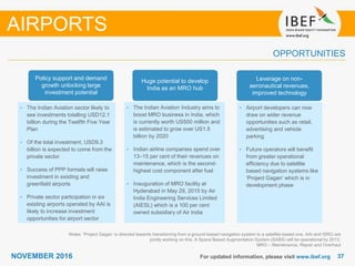 3737NOVEMBER 2016
OPPORTUNITIES
For updated information, please visit www.ibef.org
Notes: ‘Project Gagan’ is directed towards transitioning from a ground-based navigation system to a satellite-based one. AAI and ISRO are
jointly working on this. A Space Based Augmentation System (SABS) will be operational by 2013,
MRO – Maintenance, Repair and Overhaul
AIRPORTS
• The Indian Aviation sector likely to
see investments totalling USD12.1
billion during the Twelfth Five Year
Plan
• Of the total investment, USD9.3
billion is expected to come from the
private sector
• Success of PPP formats will raise
investment in existing and
greenfield airports
• Private sector participation in six
existing airports operated by AAI is
likely to increase investment
opportunities for airport sector
• The Indian Aviation Industry aims to
boost MRO business in India, which
is currently worth US500 million and
is estimated to grow over US1.5
billion by 2020
• Indian airline companies spend over
13–15 per cent of their revenues on
maintenance, which is the second-
highest cost component after fuel
• Inauguration of MRO facility at
Hyderabad in May 29, 2015 by Air
India Engineering Services Limited
(AIESL) which is a 100 per cent
owned subsidiary of Air India
• Airport developers can now
draw on wider revenue
opportunities such as retail,
advertising and vehicle
parking
• Future operators will benefit
from greater operational
efficiency due to satellite
based navigation systems like
‘Project Gagan’ which is in
development phase
Policy support and demand
growth unlocking large
investment potential
Huge potential to develop
India as an MRO hub
Leverage on non-
aeronautical revenues,
improved technology
 
