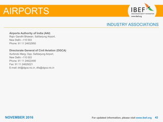 4242NOVEMBER 2016
INDUSTRY ASSOCIATIONS
Airports Authority of India (AAI)
Rajiv Gandhi Bhawan, Safdarjung Airport,
New Delhi –110 003
Phone: 91 11 24632950
Directorate General of Civil Aviation (DGCA)
Aurbindo Marg, Opp. Safdarjung Airport,
New Delhi –110 003
Phone: 91 11 24622495
Fax: 91 11 24629221
E-mail: dri@dgca.nic.in, dfa@dgca.nic.in
For updated information, please visit www.ibef.org
AIRPORTS
 