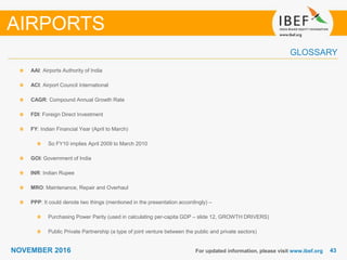 4343NOVEMBER 2016
GLOSSARY
For updated information, please visit www.ibef.org
AAI: Airports Authority of India
ACI: Airport Council International
CAGR: Compound Annual Growth Rate
FDI: Foreign Direct Investment
FY: Indian Financial Year (April to March)
So FY10 implies April 2009 to March 2010
GOI: Government of India
INR: Indian Rupee
MRO: Maintenance, Repair and Overhaul
PPP: It could denote two things (mentioned in the presentation accordingly) –
Purchasing Power Parity (used in calculating per-capita GDP – slide 12, GROWTH DRIVERS)
Public Private Partnership (a type of joint venture between the public and private sectors)
AIRPORTS
 