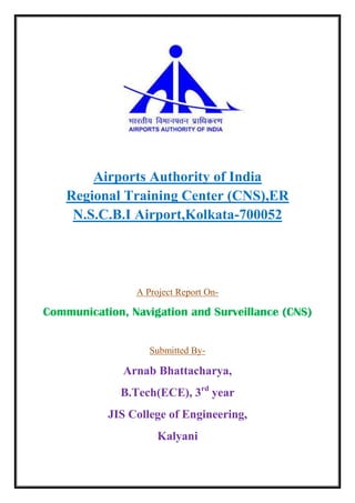 Airports Authority of India
Regional Training Center (CNS),ER
N.S.C.B.I Airport,Kolkata-700052
A Project Report On-
Communication, Navigation and Surveillance (CNS)
Submitted By-
Arnab Bhattacharya,
B.Tech(ECE), 3rd
year
JIS College of Engineering,
Kalyani
 